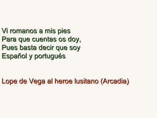 Vi romanos a mis pies Para que cuentas os doy, Pues basta decir que soy Español y portugués Lope de Vega al heroe lusitano (Arcadia) 