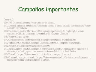 Campañas importantes Datas A.C  155-139. Guerras lusitanas. Protagonismo de Viriato.  147. Dez mil lusitanos invadem a Turdetania. Viriato é eleito caudillo dos lusitanos. Vence a Vetilio em Tribola.  146. Derrota ao pretor Plancio em Carpentania; apodera-se de Segobriga e vende tambien a Claudio Unimano, governador de Hispania Ulterior.  145. Vence a Cayo Vigitio.  144. Os luistanos são derrotados por Emiliano e retiram-se a Guadalquivir.  143. Viriato leva a revolta a Hispania Citerior. Derrota a Pompeyo e a Quincio.  142. Fortifica a Tucci e derrota ao cónsul Calvo.  141. Fabio Maximo chega a Hispania e enfrenta-se a Viriato. Tomada cinco cidades e é atacado por Curio, quem morre em combate e Máximo volta à Betica.  140. Tratado de paz. Viriato recebe o titulo de amicus populi romani.  139. O senado rompe o tratado de paz. Viriato é assassinado. Os lusitanos refugiam-se no monte de Vénus. Tautalos sucede a Viriato. 