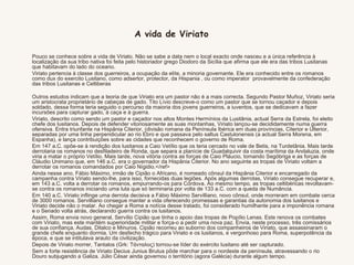  Pouco se conhece sobre a vida de Viriato. Não se sabe a data nem o local exacto onde nasceu e a única referência à localização da sua tribo nativa foi feita pelo historiador grego Diodoro da Sicília que afirma que ele era das tribos Lusitanas que habitavam do lado do oceano.  Viriato pertencia à classe dos guerreiros, a ocupação da elíte, a minoria governante. Ele era conhecido entre os romanos como dux do exercito Lusitano, como adsertor, protector, da Hispania , ou como imperator  provavelmente da confederação das tribos Lusitanas e Celtiberas   Outros estudos indicam que a teoria de que Viriato era um pastor não é a mais correcta. Segundo Pastor Muñoz, Viriato seria um aristocrata proprietário de cabeças de gado. Tito Lívio descreve-o como um pastor que se tornou caçador e depois soldado, dessa forma teria seguido o percurso da maioria dos jovens guerreiros, a iuventos, que se dedicavam a fazer incursões para capturar gado, à caça e à guerra.   Viriato, descrito como sendo um pastor e caçador nos altos Montes Hermínios da Lusitânia, actual Serra da Estrela, foi eleito chefe dos lusitanos. Depois de defender vitoriosamente as suas montanhas, Viriato lançou-se decididamente numa guerra ofensiva. Entra triunfante na Hispânia Citerior, (divisão romana da Península Ibérica em duas províncias, Citerior e Ulterior, separadas por uma linha perpendicular ao rio Ebro e que passava pelo saltus Castulonensis (a actual Serra Morena, em Espanha), e lança contribuições sobre as cidades que reconhecem o governo de Roma.  Em 147 a.C. opõe-se à rendição dos lusitanos a Caio Vetílio que os teria cercado no vale de Betis, na Turdetânia. Mais tarde derrotaria os romanos no desfiladeiro de Ronda, que separa a planície de Guadalquivir da costa marítima da Andaluzia, onde viria a matar o próprio Vetílio. Mais tarde, nova vitória contra as forças de Caio Pláucio, tomando Segóbriga e as forças de Cláudio Unimano que, em 146 a.C. era o governador da Hispânia Citerior. No ano seguinte as tropas de Viriato voltam a derrotar os romanos comandados por Caio Nígidio.</ref>  Ainda nesse ano, Fábio Máximo, irmão de Cipião o Africano, é nomeado cônsul da Hispânia Citerior e encarregado da campanha contra Viriato sendo-lhe, para isso, fornecidas duas legiões. Após algumas derrotas, Viriato consegue recuperar e, em 143 a.C. volta a derrotar os romanos, empurrando-os para Córdova. Ao mesmo tempo, as tropas celtibéricas revoltavam-se contra os romanos iniciando uma luta que só terminaria por volta de 133 a.C. com a queda de Numância.  Em 140 a.C. Viriato inflinge uma derrota decisiva a Fábio Máximo Servilliano, novo cônsul, onde morreram em combate cerca de 3000 romanos. Servilliano consegue manter a vida oferecendo promessas e garantias da autonomia dos lusitanos e Viriato decide não o matar. Ao chegar a Roma a notícia desse tratado, foi considerado humilhante para a imponência romana e o Senado volta atrás, declarando guerra contra os lusitanos.  Assim, Roma envia novo general, Servílio Cipião que tinha o apoio das tropas de Popílio Lenas. Este renova os combates com Viriato, mas este mantém superioridade militar e força-o a pedir uma nova paz. Envia, neste processo, três comissários de sua confiança, Audas, Ditalco e Minuros. Cipião recorreu ao suborno dos companheiros de Viriato, que assassinaram o grande chefe enquanto dormia. Um desfecho trágico para Viriato e os lusitanos, e vergonhoso para Roma, superpotência da época, e que se intitulava arauto da civilização.  Depois de Viriato morrer, Tantalos (Grk: Τάνταλος) tornou-se líder do exército lusitano até ser capturado.  Sem a forte resistência de Viriato Decius Junius Brutus pôde marchar para o nordeste da península, atravessando o rio Douro subjugando a Galiza. Júlio César ainda governou o território (agora Galécia) durante algum tempo. A vida de Viriato 