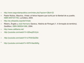 http ://www.segundarepublica.com/index.php?opcion=2&id=22 Pastor Muñoz, Mauricio,  Viriato: el héroe hispano que luchó por la libertad de su pueblo ,  ISBN 8497341783 , La Esfera, 2004. http://es.wikipedia.org/wiki/Viriato Ribeiro, Ângelo y  José  Hermano   Saraiva ,  História de Portugal (1. A formação do território) , QuidNovi,  ISBN 9895541066 , 2004.  http://www.celtiberia.net/ http :// youtube.com / watch?v = Q0wxjDUVjJo   http://youtube.com/watch?v=qb6Xl5TYGDk http :// youtube.com / watch?v = LFK4ir5aG9w   http://youtube.com/watch?v=M7H-Nac8dKg   