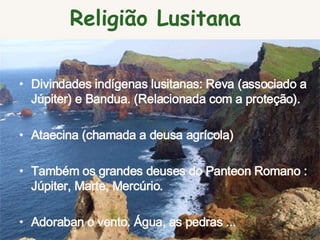 Divindades indígenas lusitanas: Reva (associado a Júpiter) e Bandua. (Relacionada com a proteção).  Ataecina (chamada a deusa agrícola)  Também os grandes deuses do Panteon Romano : Júpiter, Marte, Mercúrio.  Adoraban o vento. Água, as pedras ... Religião Lusitana  