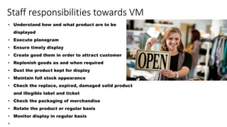 Staff responsibilities towards VM
• Understand how and what product are to be
displayed
• Execute planogram
• Ensure timely display
• Create good them in order to attract customer
• Replenish goods as and when required
• Dust the product kept for display
• Maintain full stock appearance
• Check the replace, expired, damaged solid product
and illegible label and ticket
• Check the packaging of merchandise
• Rotate the product or regular basis
• Monitor display in regular basis
•
 