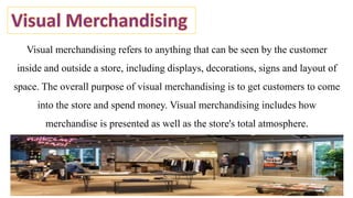 Visual merchandising refers to anything that can be seen by the customer
inside and outside a store, including displays, decorations, signs and layout of
space. The overall purpose of visual merchandising is to get customers to come
into the store and spend money. Visual merchandising includes how
merchandise is presented as well as the store's total atmosphere.
 
