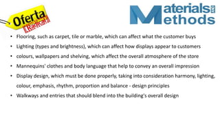 • Flooring, such as carpet, tile or marble, which can affect what the customer buys
• Lighting (types and brightness), which can affect how displays appear to customers
• colours, wallpapers and shelving, which affect the overall atmosphere of the store
• Mannequins' clothes and body language that help to convey an overall impression
• Display design, which must be done properly, taking into consideration harmony, lighting,
colour, emphasis, rhythm, proportion and balance - design principles
• Walkways and entries that should blend into the building's overall design
 