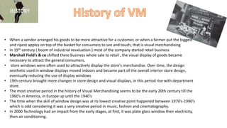 • When a vendor arranged his goods to be more attractive for a customer, or when a farmer put the biggest
and ripest apples on top of the basket for consumers to see and touch, that is visual merchandising
• In 19th century ( boom of industrial revaluation ) most of the company started retail business
• Marshall Field's & co shifted there business whole sale to retail , the visual display of goods became
necessary to attract the general consumers.
• store windows were often used to attractively display the store's merchandise. Over time, the design
aesthetic used in window displays moved indoors and became part of the overall interior store design,
eventually reducing the use of display windows
• 19th century brought more changes in store design and visual displays, in this period rise with department
store.
• The most creative period in the history of Visual Merchandising seems to be the early 20th century till the
1960’s in America, in Europe up until the 1940’s
• The time when the skill of window design was at its lowest creative point happened between 1970’s-1990’s
which is odd considering it was a very creative period in music, fashion and cinematography.
• In 2000 Technology had an impact from the early stages, at first, it was plate glass window then electricity,
then air conditioning.
 