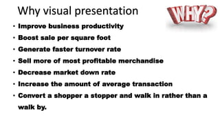 Why visual presentation
• Improve business productivity
• Boost sale per square foot
• Generate faster turnover rate
• Sell more of most profitable merchandise
• Decrease market down rate
• Increase the amount of average transaction
• Convert a shopper a stopper and walk in rather than a
walk by.
 