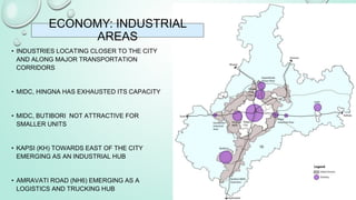 • INDUSTRIES LOCATING CLOSER TO THE CITY
AND ALONG MAJOR TRANSPORTATION
CORRIDORS
• MIDC, HINGNA HAS EXHAUSTED ITS CAPACITY
• MIDC, BUTIBORI NOT ATTRACTIVE FOR
SMALLER UNITS
• KAPSI (KH) TOWARDS EAST OF THE CITY
EMERGING AS AN INDUSTRIAL HUB
• AMRAVATI ROAD (NH6) EMERGING AS A
LOGISTICS AND TRUCKING HUB
ECONOMY: INDUSTRIAL
AREAS
10
 