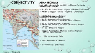 CONNECTIVITY ASIAN HIGHWAY
 AH 43 - Agra, India (on AH1) to Matara, Sri Lanka
 AH 46- Hazirah- Surat – Jalgaon - Howrah(Kolkata) till
AH 2
NATIONAL HIGHWAY
 NH 7 - Varanasi to kanyakumari.
 NH 6 – Hajira (Gujarat) to Kolkata.
 NH 69 – Bhopal to Nagpur
 837 km from Mumbai
 1094 km south of Delhi
 1092 km north of Chennai
 1140 km west of Kolkata.
STATE HIGHWAY
 MH SH 9 Nagpur -Umred –Nagbhid -Chandrapur.
 MH SH 3 Sholapur – Butibori
 MH SH 248 Warud - Jalalkhed Katol – Nagpur
 MH SH 249 Savner - Parseoni - Ramtek - Tumsar
- Gondia
 Nagpur–Aurangabad–Mumbai express highway
Source : Wikipedia
 