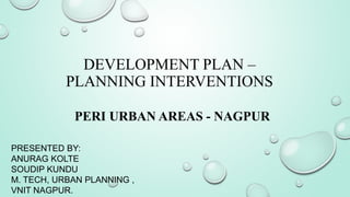 DEVELOPMENT PLAN –
PLANNING INTERVENTIONS
PERI URBAN AREAS - NAGPUR
PRESENTED BY:
ANURAG KOLTE
SOUDIP KUNDU
M. TECH, URBAN PLANNING ,
VNIT NAGPUR.
 