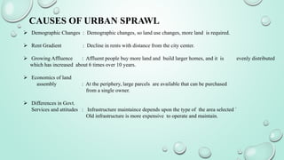 CAUSES OF URBAN SPRAWL
 Demographic Changes : Demographic changes, so land use changes, more land is required.
 Rent Gradient : Decline in rents with distance from the city center.
 Growing Affluence : Affluent people buy more land and build larger homes, and it is evenly distributed
which has increased about 6 times over 10 years.
 Economics of land
assembly : At the periphery, large parcels are available that can be purchased
from a single owner.
 Differences in Govt.
Services and attitudes : Infrastructure maintaince depends upon the type of the area selected `
Old infrastructure is more expensive to operate and maintain.
 