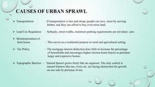 CAUSES OF URBAN SPRAWL
 Transportation : If transportation is fast and cheap, people can save more by moving
farther, and they can afford to buy even more land.
 Land Use Regulation : Setbacks, street widths, minimum parking requirements are not taken care.
 Misinterpretation of
farm house : This serves as a residential purpose in rural and agricultural setting.
 Tax Policy : The mortgage interest deduction does little to increase the percentage
of households and encourages higher-income home buyers to purchase
larger and expensive homes.
 Topographic Barriers : Natural Sprawl grows freely like an organism. The only control is
natural features like sea, rivers etc. are facing obstruction for growth
on one side by presence of sea.
 