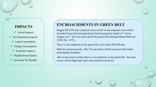IMPACTS
 Social Impacts
 Environmental Impacts
 Land Consumption
 Energy Consumption
 Economic Impacts
 Neighborhood Quality
 Increased Tax Burden
ENCROACHMENTS IN GREEN BELT
Nagpur DP 1976, has a land use reserved for no development zone which
included Green belt and agricultural land keeping the intend of “ Green
Nagpur city”. The area reserved for the green belt and agricultural land was
11043 Ha = 47%..
There is vast reduction in the green belt ( more than 50%)till date.
With the current growth , after 20 years there will be no green belt within
municipality boundary.
But in due course of time there is vast reduction in the green belt . the main
reason will be high land value and unauthorized layout.
 