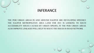 INFERANCE
THE PERI URBAN AREAS IN AND AROUND NAGPUR ARE DEVELOPING SPEEDILY.
THE NAGPUR METROPOLITAN AREA LAND FOR 2031 IS LOOKING TO SOLVE
ACCESSIBILITY ISSUES CAUSED BY URBAN SPRAWL IN THE PERI URBAN AREAS.
ALSO IMPROVE LINKAGES WILL HELP TO SOLVE THE ISSUES IN ROAD NETWORK
 