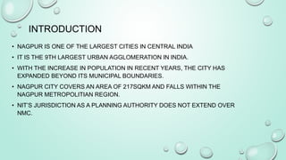 INTRODUCTION
• NAGPUR IS ONE OF THE LARGEST CITIES IN CENTRAL INDIA
• IT IS THE 9TH LARGEST URBAN AGGLOMERATION IN INDIA.
• WITH THE INCREASE IN POPULATION IN RECENT YEARS, THE CITY HAS
EXPANDED BEYOND ITS MUNICIPAL BOUNDARIES.
• NAGPUR CITY COVERS AN AREA OF 217SQKM AND FALLS WITHIN THE
NAGPUR METROPOLITIAN REGION.
• NIT’S JURISDICTION AS A PLANNING AUTHORITY DOES NOT EXTEND OVER
NMC.
 