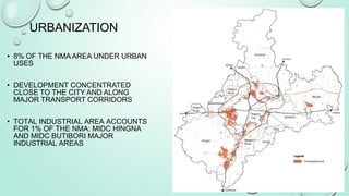 • 8% OF THE NMA AREA UNDER URBAN
USES
• DEVELOPMENT CONCENTRATED
CLOSE TO THE CITY AND ALONG
MAJOR TRANSPORT CORRIDORS
• TOTAL INDUSTRIAL AREA ACCOUNTS
FOR 1% OF THE NMA: MIDC HINGNA
AND MIDC BUTIBORI MAJOR
INDUSTRIAL AREAS
URBANIZATION
 