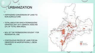 • HAPHAZARD CONVERSION OF LAND TO
NON AGRICULTURE
• TOTAL AREA FOR WHICH PERMISSIONS
GRANTED 2001-2013 (MARCH): 60SQ KM
(2% OF TOTAL NMA AREA)
• 90% OF THE PERMISSIONS SOUGHT FOR
RESIDENTIAL USE
• CONTIGUOUS PIECES OF LAND FOR NA
OBSERVED IN NAGPUR RURAL 3, BESA
VILLAGE
9
URBANIZATION
 