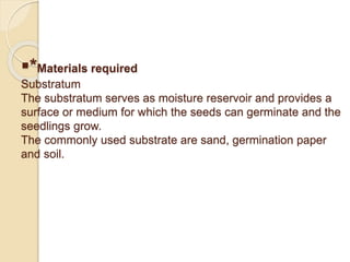 *Materials required
Substratum
The substratum serves as moisture reservoir and provides a
surface or medium for which the seeds can germinate and the
seedlings grow.
The commonly used substrate are sand, germination paper
and soil.
 