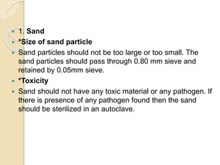  1. Sand
 *Size of sand particle
 Sand particles should not be too large or too small. The
sand particles should pass through 0.80 mm sieve and
retained by 0.05mm sieve.
 *Toxicity
 Sand should not have any toxic material or any pathogen. If
there is presence of any pathogen found then the sand
should be sterilized in an autoclave.
 