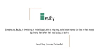 estBy
Our company, BestBy, is developing an Android application to help busy adults better monitor the food in their fridges
by alerting them when their food is about to expire.
Hannah Wang, Kyrinna Wei, Christian Axel
 