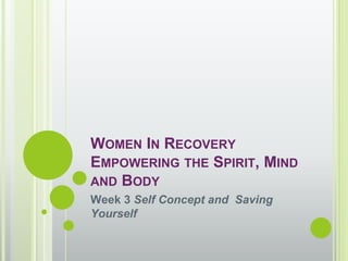 WOMEN IN RECOVERY
EMPOWERING THE SPIRIT, MIND
AND BODY
Week 3 Self Concept and Saving
Yourself
 