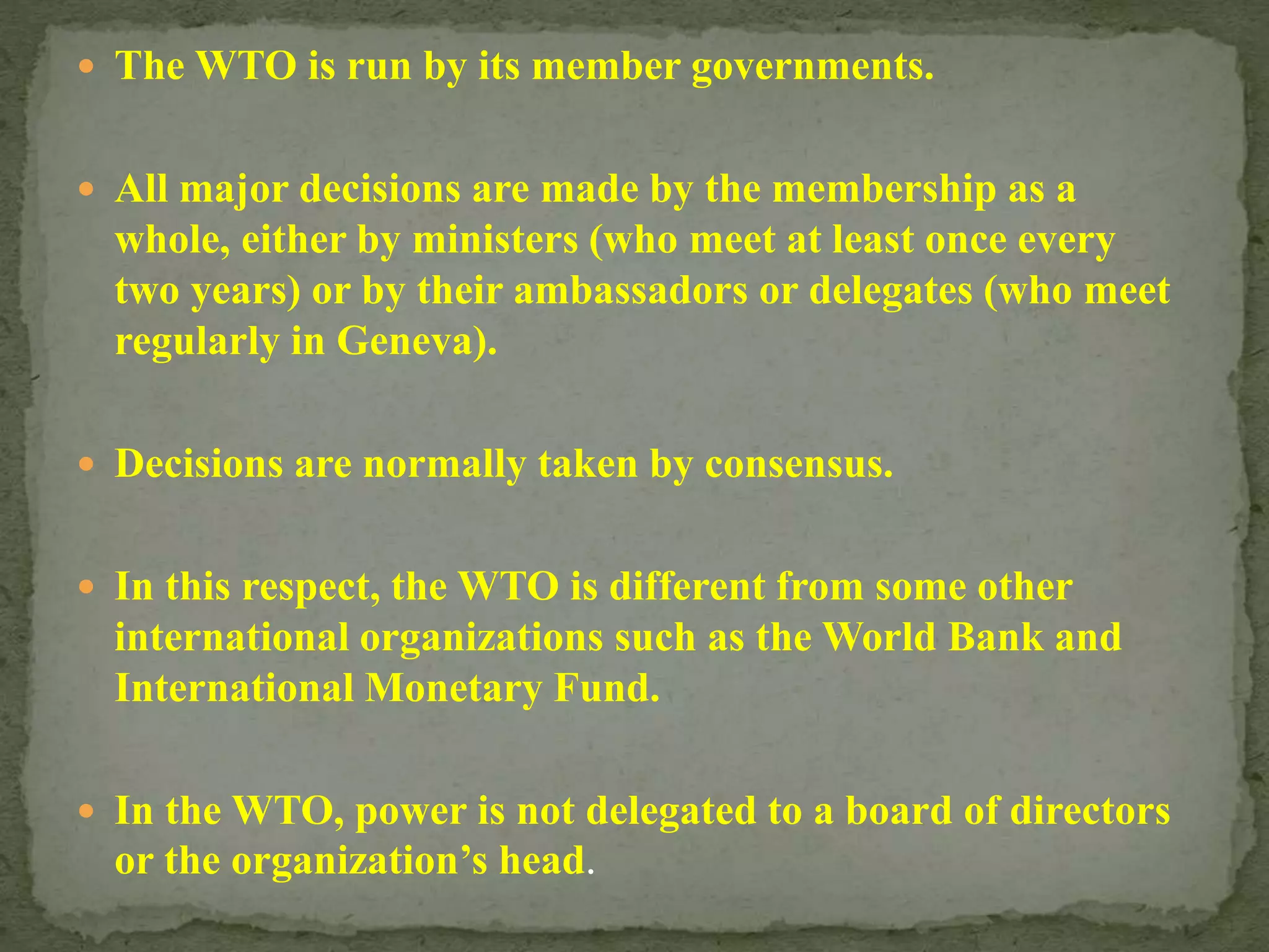 The WTO is run by its member governments.
 All major decisions are made by the membership as a
whole, either by ministers (who meet at least once every
two years) or by their ambassadors or delegates (who meet
regularly in Geneva).
 Decisions are normally taken by consensus.
 In this respect, the WTO is different from some other
international organizations such as the World Bank and
International Monetary Fund.
 In the WTO, power is not delegated to a board of directors
or the organization’s head.
 