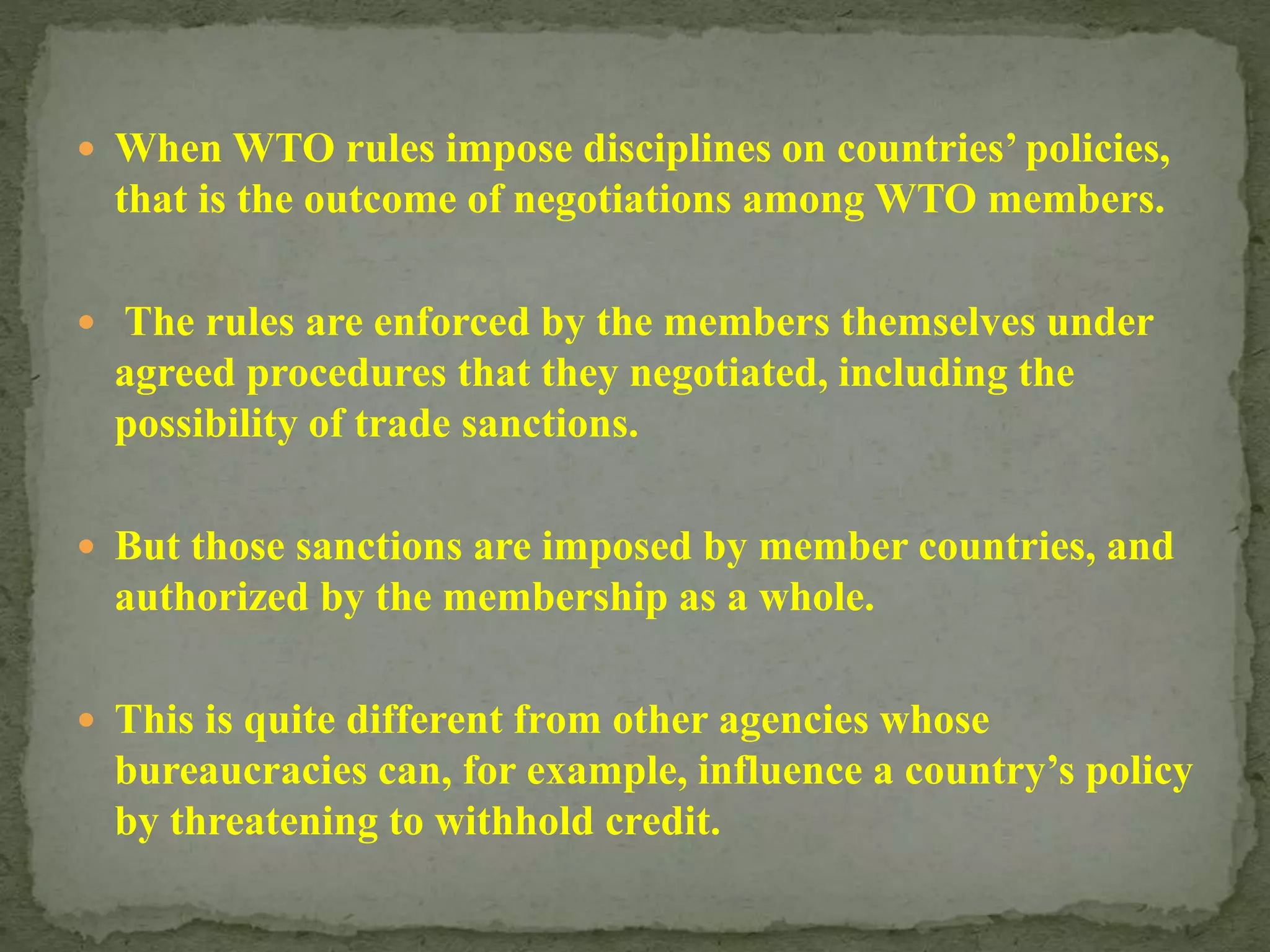  When WTO rules impose disciplines on countries’ policies,
that is the outcome of negotiations among WTO members.
 The rules are enforced by the members themselves under
agreed procedures that they negotiated, including the
possibility of trade sanctions.
 But those sanctions are imposed by member countries, and
authorized by the membership as a whole.
 This is quite different from other agencies whose
bureaucracies can, for example, influence a country’s policy
by threatening to withhold credit.
 