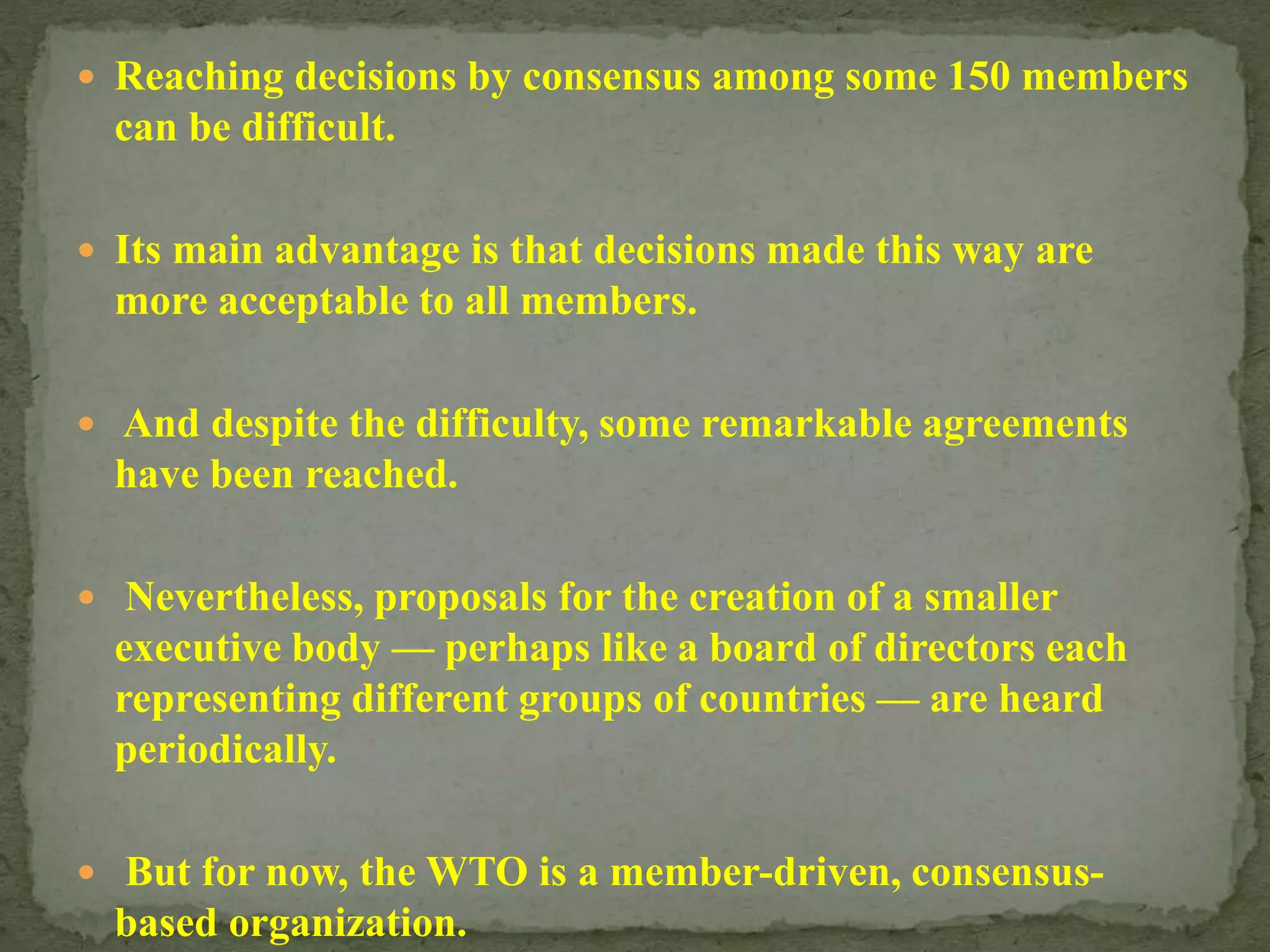  Reaching decisions by consensus among some 150 members
can be difficult.
 Its main advantage is that decisions made this way are
more acceptable to all members.
 And despite the difficulty, some remarkable agreements
have been reached.
 Nevertheless, proposals for the creation of a smaller
executive body — perhaps like a board of directors each
representing different groups of countries — are heard
periodically.
 But for now, the WTO is a member-driven, consensus-
based organization.
 