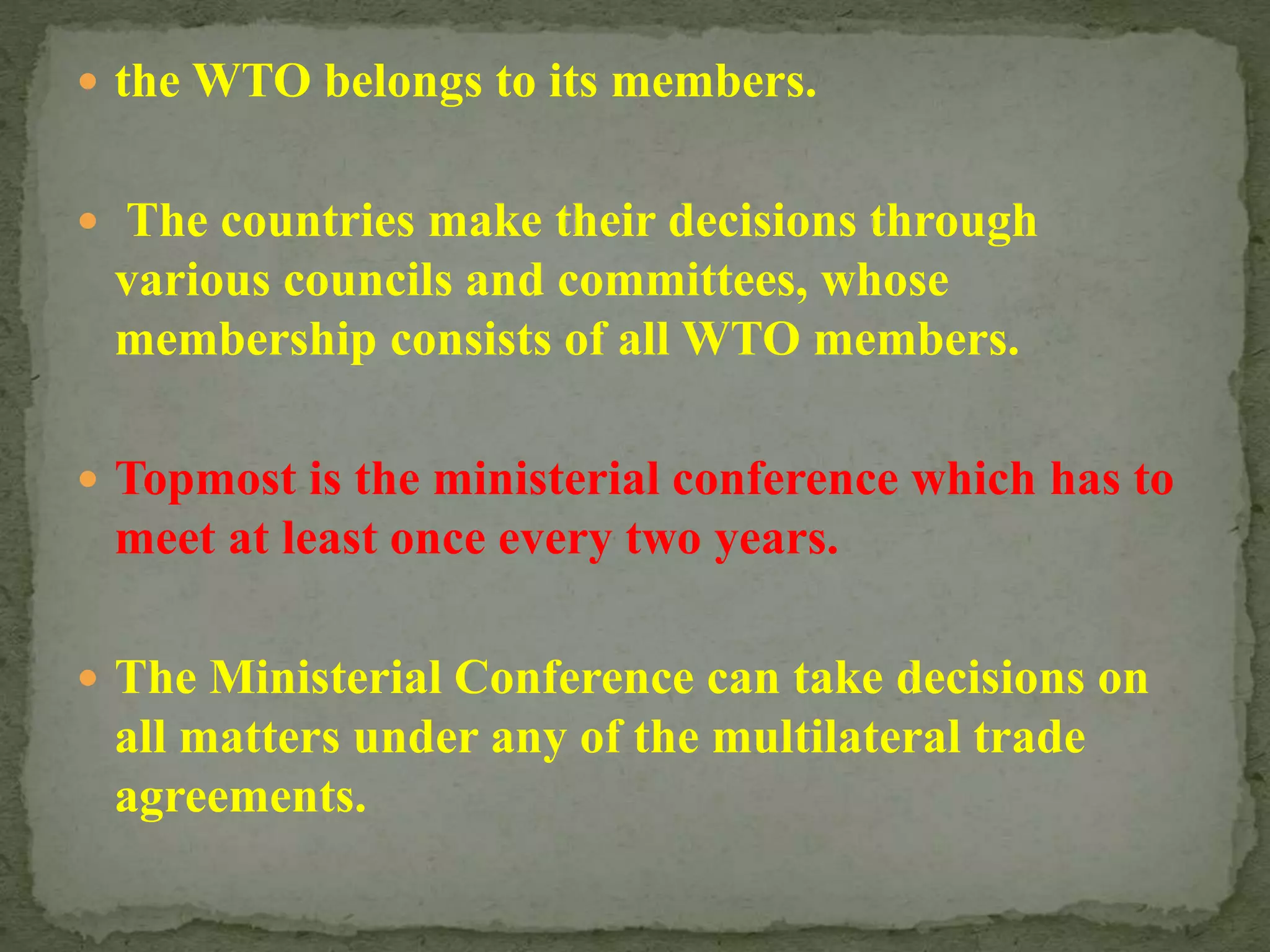  the WTO belongs to its members.
 The countries make their decisions through
various councils and committees, whose
membership consists of all WTO members.
 Topmost is the ministerial conference which has to
meet at least once every two years.
 The Ministerial Conference can take decisions on
all matters under any of the multilateral trade
agreements.
 