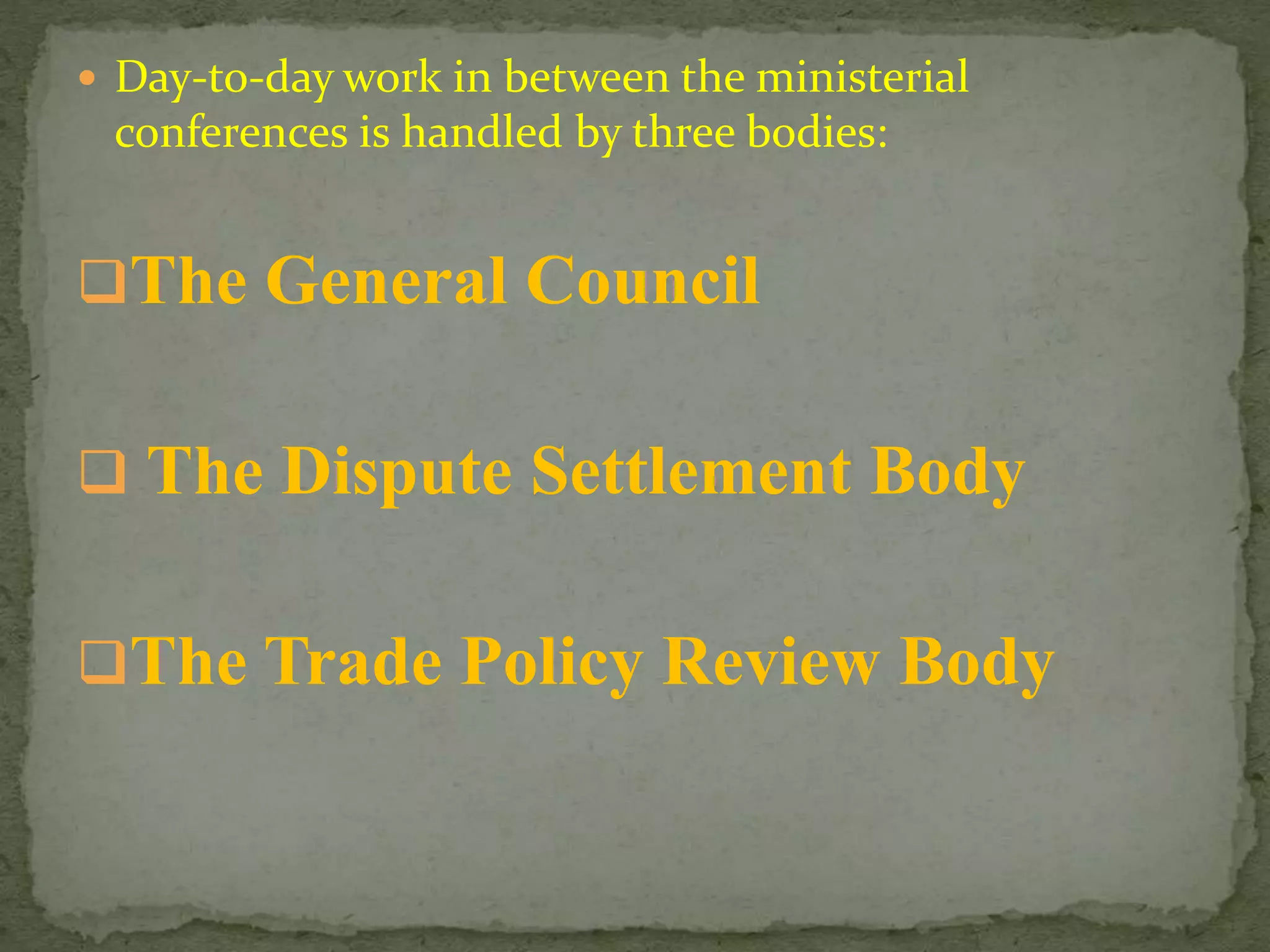  Day-to-day work in between the ministerial
conferences is handled by three bodies:
The General Council
 The Dispute Settlement Body
The Trade Policy Review Body
 