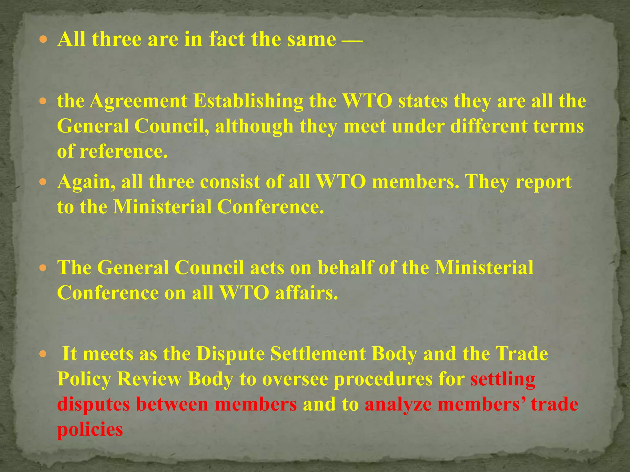  All three are in fact the same —
 the Agreement Establishing the WTO states they are all the
General Council, although they meet under different terms
of reference.
 Again, all three consist of all WTO members. They report
to the Ministerial Conference.
 The General Council acts on behalf of the Ministerial
Conference on all WTO affairs.
 It meets as the Dispute Settlement Body and the Trade
Policy Review Body to oversee procedures for settling
disputes between members and to analyze members’ trade
policies
 