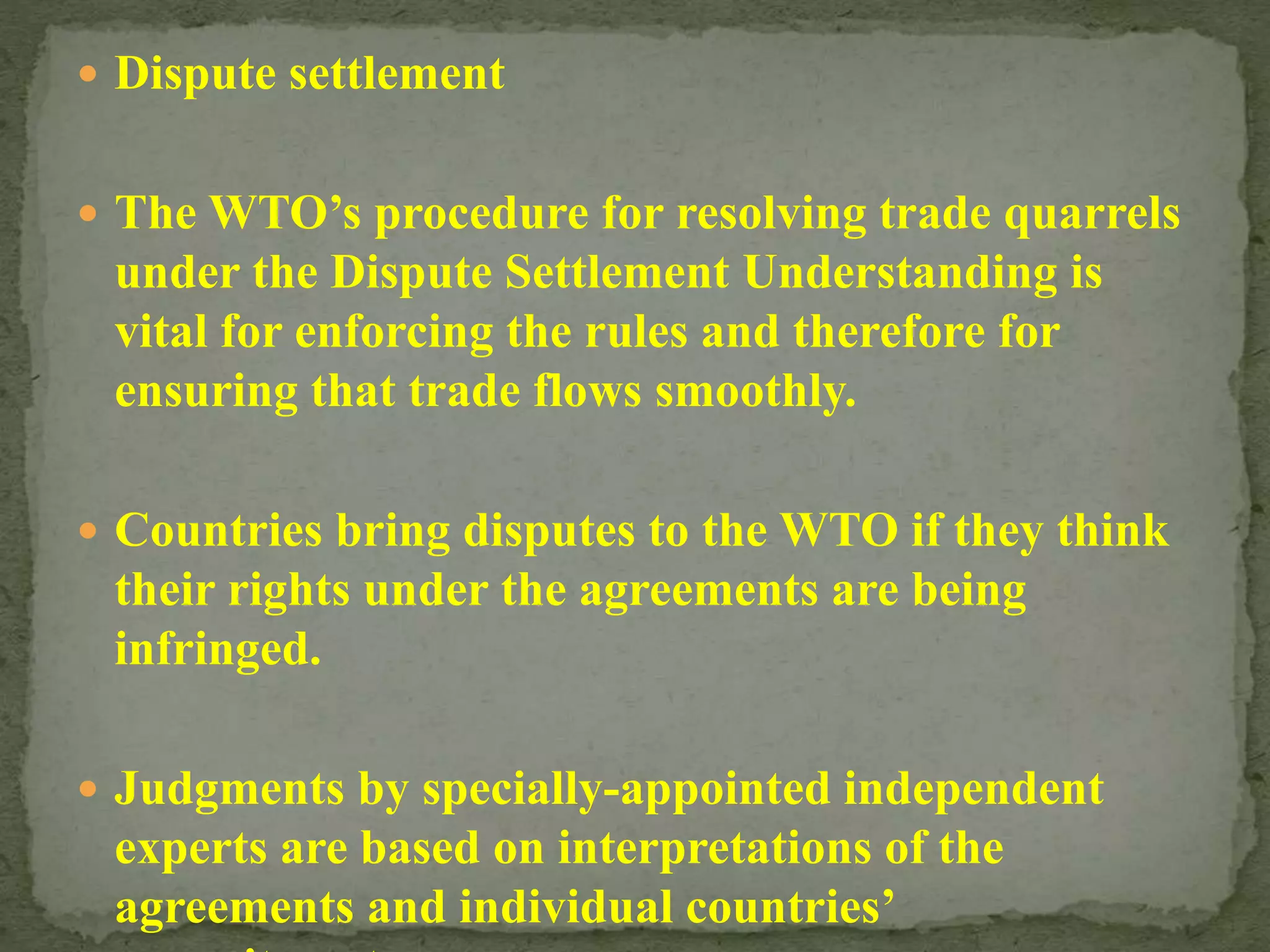 Dispute settlement
 The WTO’s procedure for resolving trade quarrels
under the Dispute Settlement Understanding is
vital for enforcing the rules and therefore for
ensuring that trade flows smoothly.
 Countries bring disputes to the WTO if they think
their rights under the agreements are being
infringed.
 Judgments by specially-appointed independent
experts are based on interpretations of the
agreements and individual countries’
 