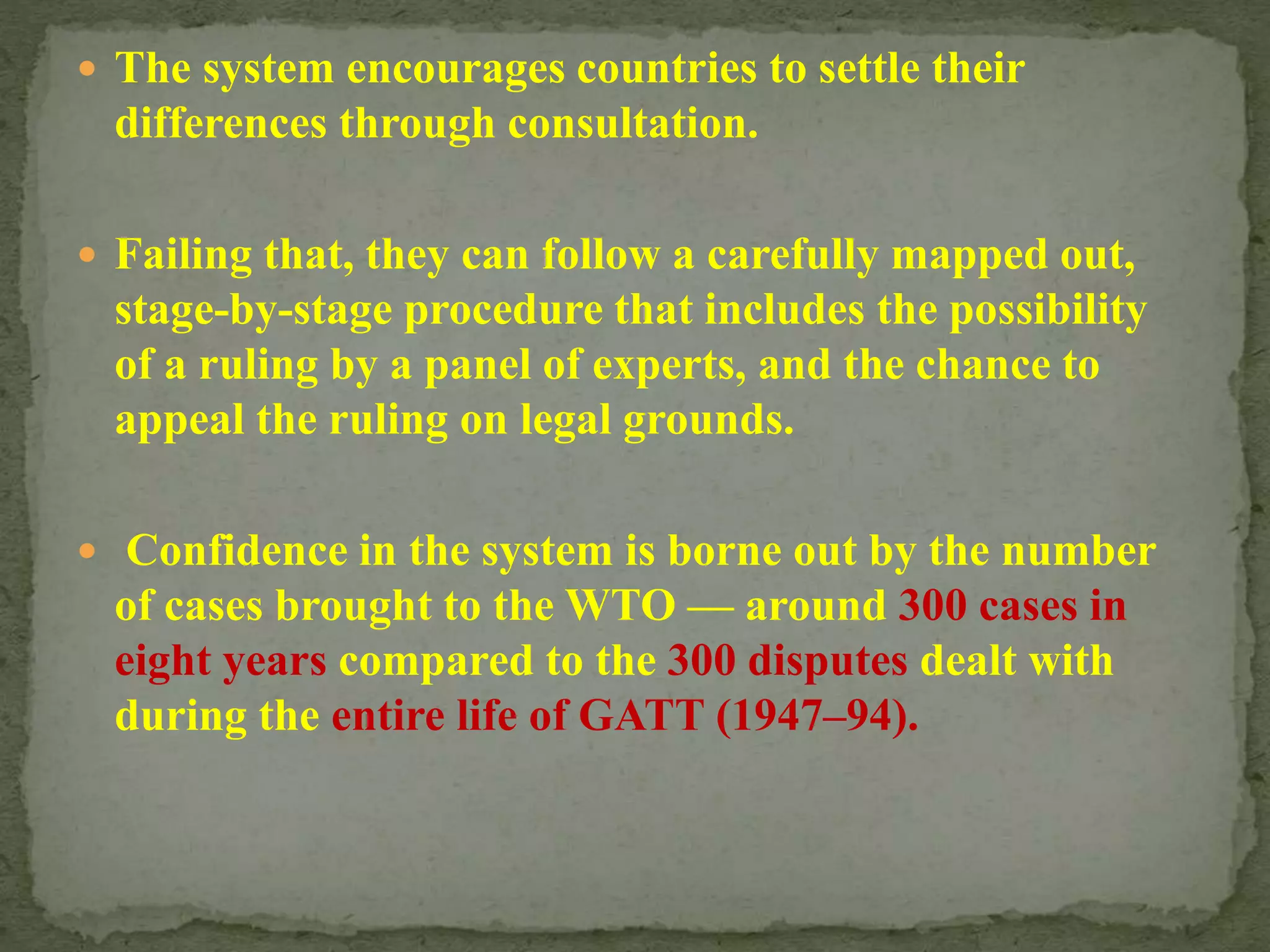  The system encourages countries to settle their
differences through consultation.
 Failing that, they can follow a carefully mapped out,
stage-by-stage procedure that includes the possibility
of a ruling by a panel of experts, and the chance to
appeal the ruling on legal grounds.
 Confidence in the system is borne out by the number
of cases brought to the WTO — around 300 cases in
eight years compared to the 300 disputes dealt with
during the entire life of GATT (1947–94).
 