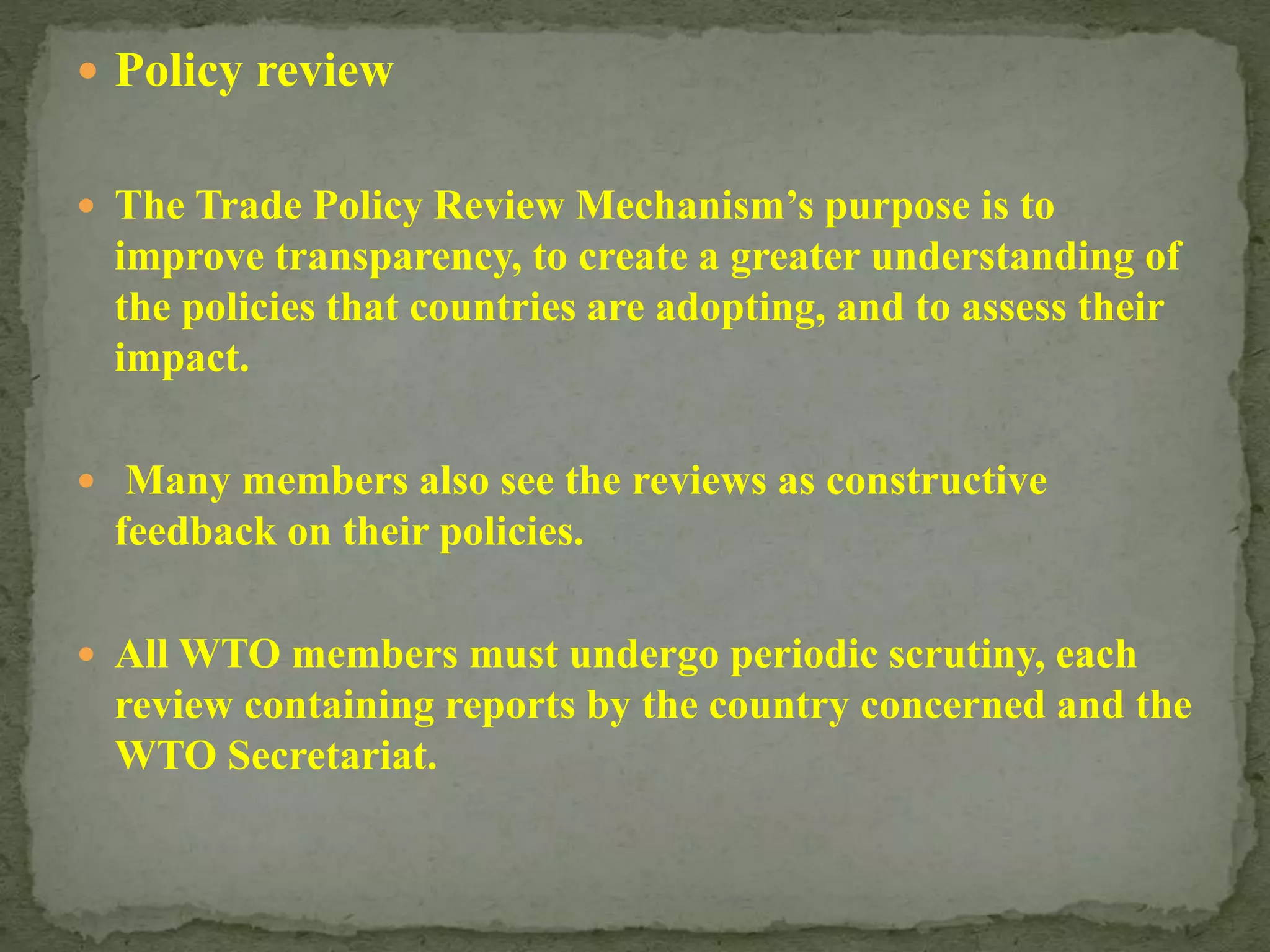  Policy review
 The Trade Policy Review Mechanism’s purpose is to
improve transparency, to create a greater understanding of
the policies that countries are adopting, and to assess their
impact.
 Many members also see the reviews as constructive
feedback on their policies.
 All WTO members must undergo periodic scrutiny, each
review containing reports by the country concerned and the
WTO Secretariat.
 