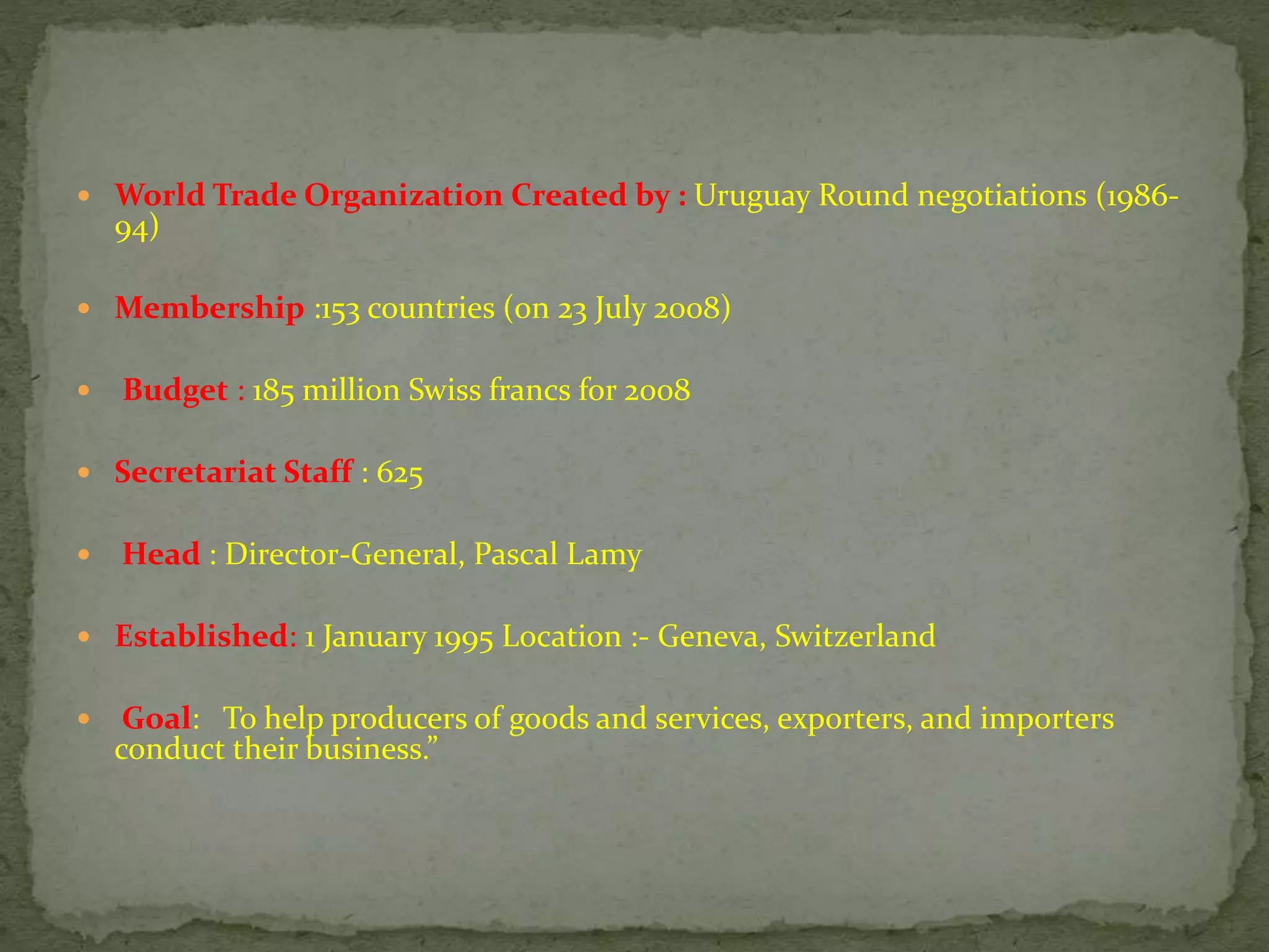  World Trade Organization Created by : Uruguay Round negotiations (1986-
94)
 Membership :153 countries (on 23 July 2008)
 Budget : 185 million Swiss francs for 2008
 Secretariat Staff : 625
 Head : Director-General, Pascal Lamy
 Established: 1 January 1995 Location :- Geneva, Switzerland
 Goal: To help producers of goods and services, exporters, and importers
conduct their business.”
 