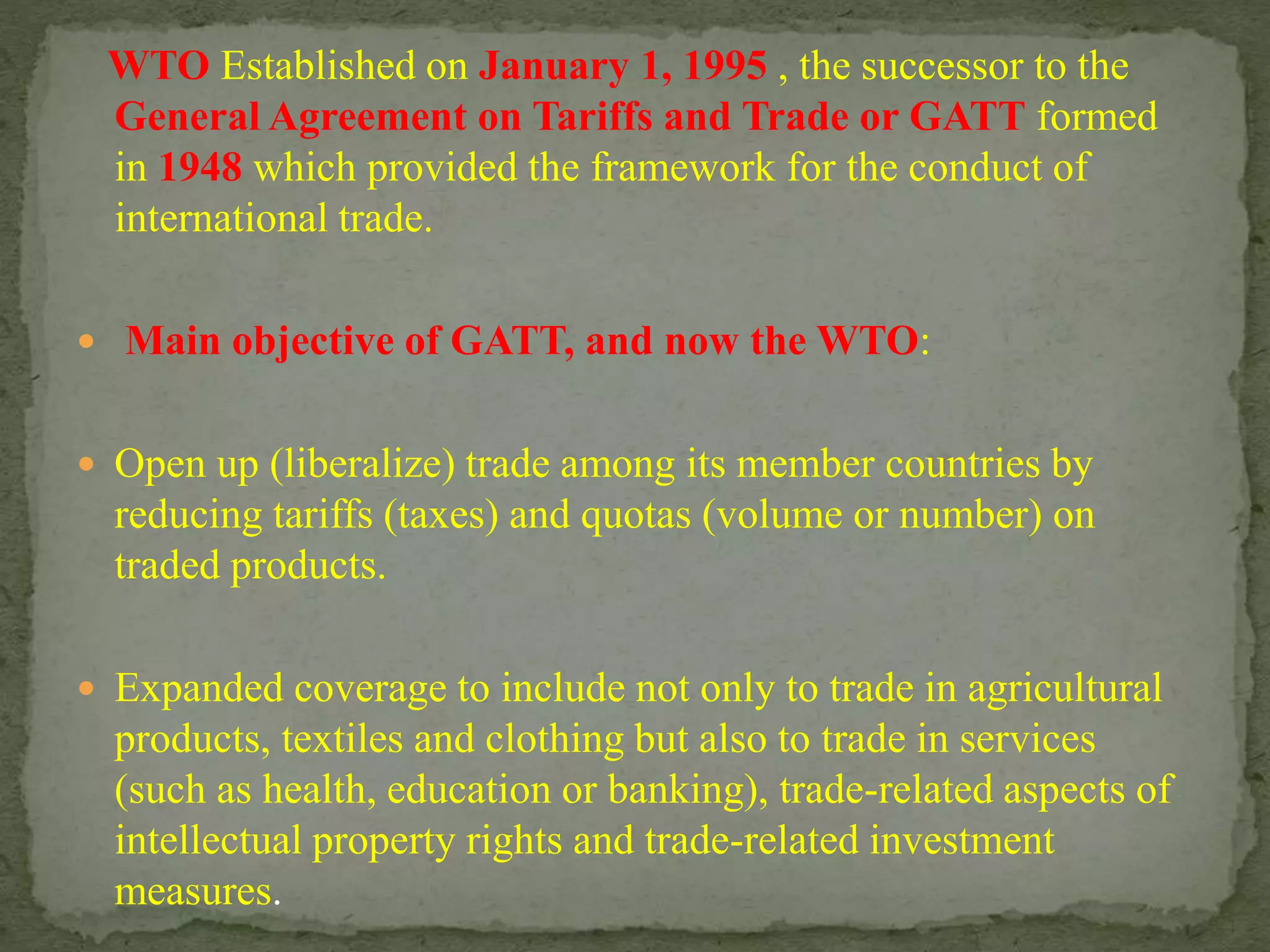 WTO Established on January 1, 1995 , the successor to the
General Agreement on Tariffs and Trade or GATT formed
in 1948 which provided the framework for the conduct of
international trade.
 Main objective of GATT, and now the WTO:
 Open up (liberalize) trade among its member countries by
reducing tariffs (taxes) and quotas (volume or number) on
traded products.
 Expanded coverage to include not only to trade in agricultural
products, textiles and clothing but also to trade in services
(such as health, education or banking), trade-related aspects of
intellectual property rights and trade-related investment
measures.
 