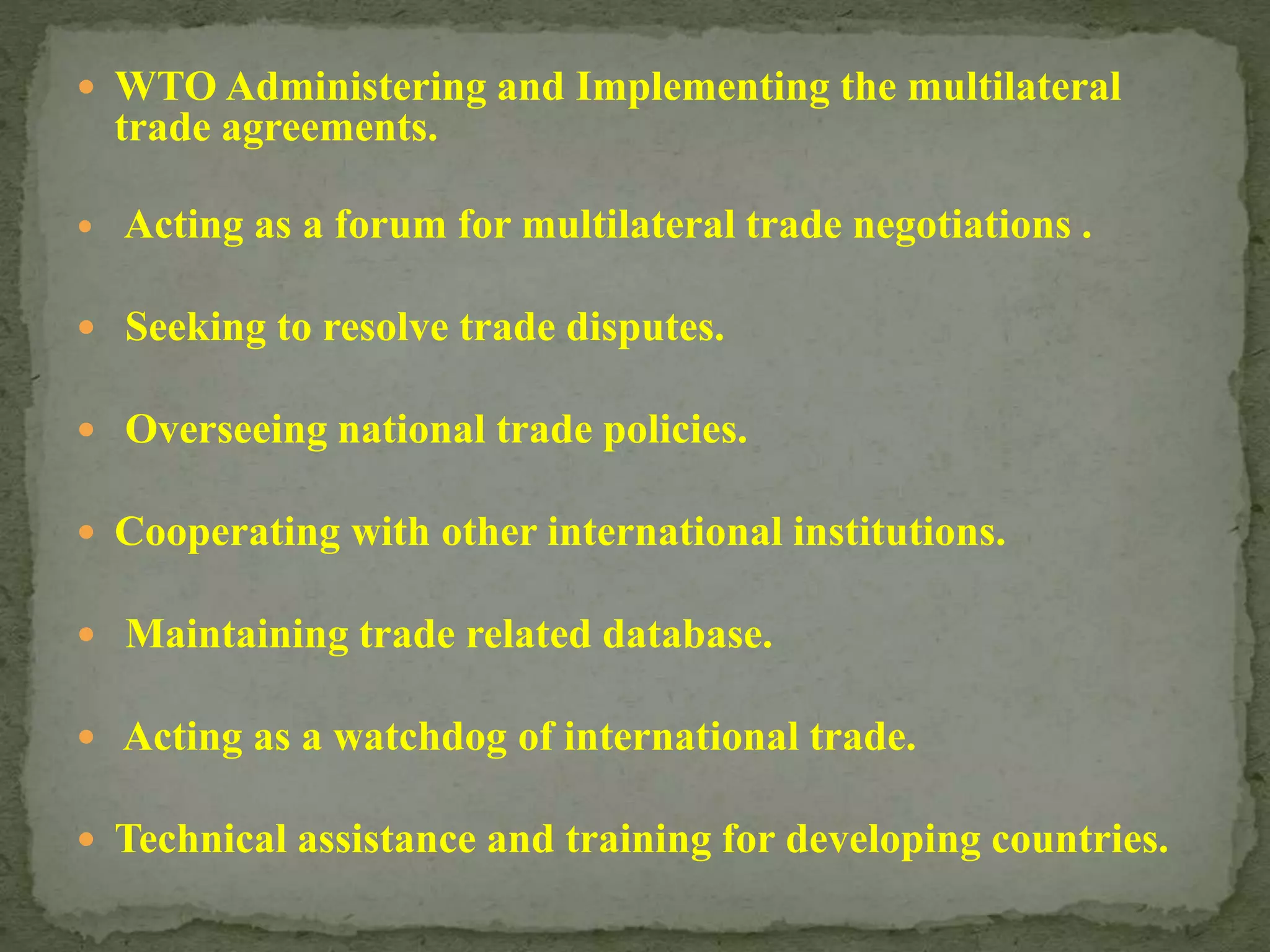  WTO Administering and Implementing the multilateral
trade agreements.
 Acting as a forum for multilateral trade negotiations .
 Seeking to resolve trade disputes.
 Overseeing national trade policies.
 Cooperating with other international institutions.
 Maintaining trade related database.
 Acting as a watchdog of international trade.
 Technical assistance and training for developing countries.
 