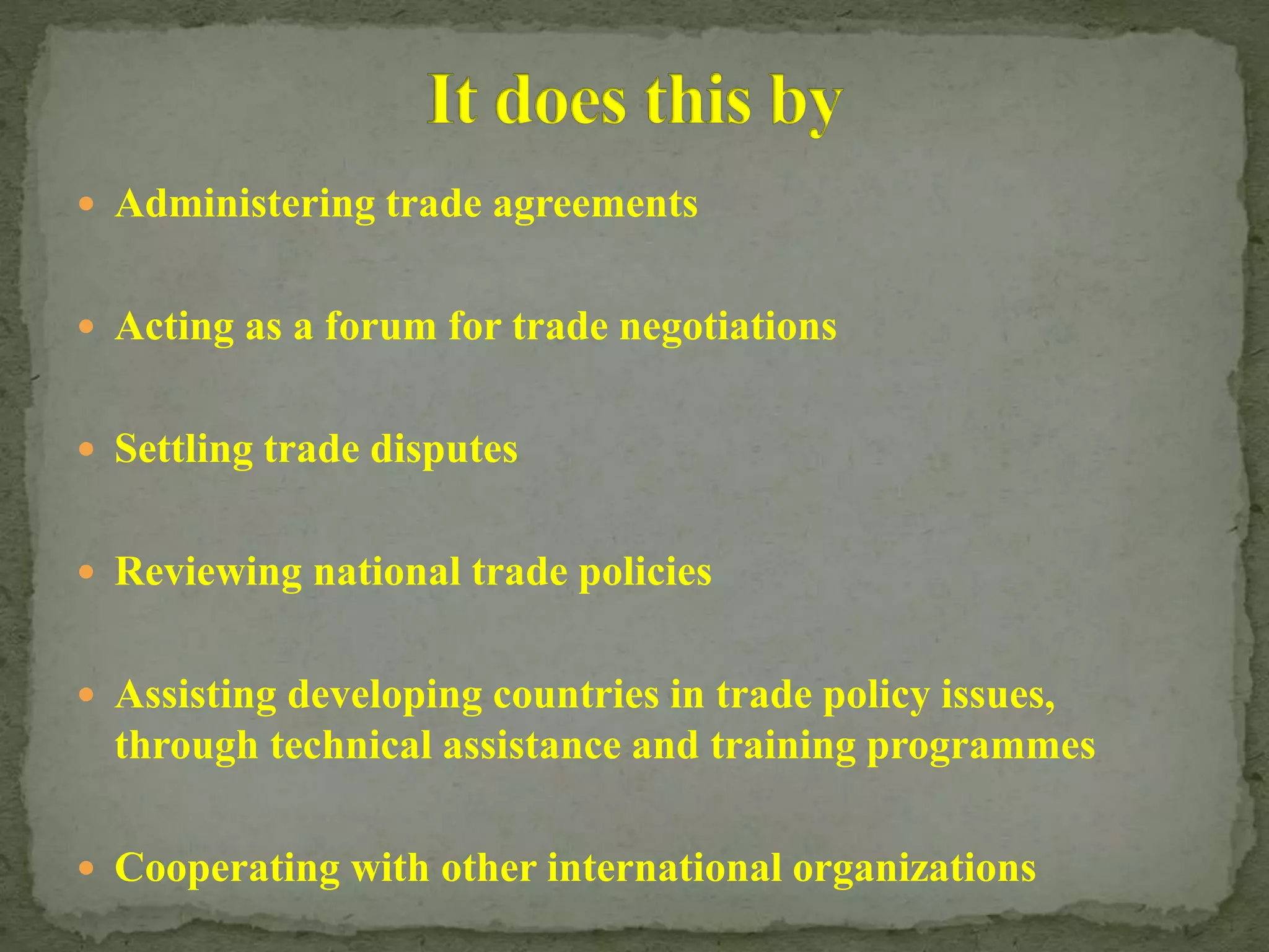 Administering trade agreements
 Acting as a forum for trade negotiations
 Settling trade disputes
 Reviewing national trade policies
 Assisting developing countries in trade policy issues,
through technical assistance and training programmes
 Cooperating with other international organizations
 