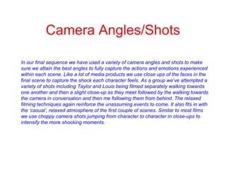 Camera Angles/Shots
In our final sequence we have used a variety of camera angles and shots to make
sure we attain the best angles to fully capture the actions and emotions experienced
within each scene. Like a lot of media products we use close ups of the faces in the
final scene to capture the shock each character feels. As a group we’ve attempted a
variety of shots including Taylor and Louis being filmed separately walking towards
one another and then a slight close-up as they meet followed by the walking towards
the camera in conversation and then me following them from behind. The relaxed
filming techniques again reinforce the unassuming events to come. It also fits in with
the ‘casual’, relaxed atmosphere of the first couple of scenes. Similar to most films
we use choppy camera shots jumping from character to character in close-ups to
intensify the more shocking moments.
 