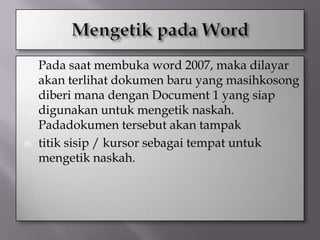    Pada saat membuka word 2007, maka dilayar
    akan terlihat dokumen baru yang masihkosong
    diberi mana dengan Document 1 yang siap
    digunakan untuk mengetik naskah.
    Padadokumen tersebut akan tampak
   titik sisip / kursor sebagai tempat untuk
    mengetik naskah.
 