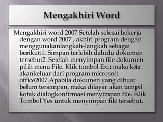 Mengakhiri word 2007 Setelah selesai bekerja
 dengan word 2007 , akhiri program dengan
 menggunakanlangkah-langkah sebagai
 berikut:1. Simpan terlebih dahulu dokumen
 tersebut2. Setelah menyimpan file dokumen
 pilih menu File. Klik tombol Exit maka kita
 akankeluar dari program microsoft
 office2007.Apabila dokumen yang dibuat
 belum tersimpan, maka dilayar akan tampil
 kotak dialogkonfirmasi menyimpan file. Klik
 Tombol Yes untuk menyimpan file tersebut.
 