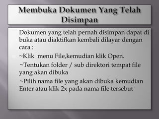    Dokumen yang telah pernah disimpan dapat di
    buka atau diaktifkan kembali dilayar dengan
    cara :
   ~Klik menu File,kemudian klik Open.
    ~Tentukan folder / sub direktori tempat file
    yang akan dibuka
    ~Pilih nama file yang akan dibuka kemudian
    Enter atau klik 2x pada nama file tersebut
 