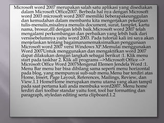 Microsoft word 2007 merupakan salah satu aplikasi yang disediakan
   dalam Microsoft Office2007. Berbeda hal nya dengan Microsoft
   word 2003 microsoft word 2007 memiliki beberapakeunggulan
   dan kemudahan dalam membantu kita mengerjakan pekerjaan
   tulis-menulis,misalnya menulis document, surat, famplet, kartu
   nama, brosur,dll dengan lebih baik.Microsoft word 2007 telah
   mengalami perkembangan dan perbaikan yang lebih baik dari
   versisebelumnya yaitu word 2003. Pada tutorial kali ini saya akan
   menjelaskan tentang bagaimanamemaksimalkan penggunaan
   Microsoft word 2007 versi Windows XP.Memulai menggunakan
   Word 2007Untuk menggunakan dan mengaktifkan word 2007
   dapat dilakukan dengan langkah sebagai berikut :1. Klik menu
   start pada taskbar 2. Klik all programs -->Microsoft Office -->
   Microsoft Office Word 2007Mengenal Elemen Jendela Word :1.
   Menu Bar menu bar bisa dibilang sama seperti menu horizontal
   pada blog, yang mempunyai sub-sub menu.Menu bar terdiri atas
   Home, Insert, Page Layout, References, Mailings, Review, dan
   View.1.1 HomeHome merupakan menu utama yang akan tampil
   pada saat pertama kali anda membuka word2007. Menu home
   terdiri dari toolbar standar yaitu font, tool bar formatting dan
   paragraph, styledan editing serta clipboard.1.2
 