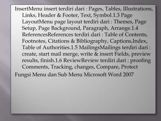 InsertMenu insert terdiri dari : Pages, Tables, Illustrations,
   Links, Header & Footer, Text, Symbol.1.3 Page
   LayoutMenu page layout terdiri dari : Themes, Page
   Setup, Page Background, Paragraph, Arrange.1.4
   ReferencesReferences terdiri dari : Table of Contents,
   Footnotes, Citations & Bibliography, Captions,Index,
   Table of Authorities.1.5 MailingsMailings terdiri dari :
   create, start mail merge, write & insert Fields, preview
   results, finish.1.6 ReviewReview terdiri dari : proofing
   Comments, Tracking, changes, Compare, Protect
Fungsi Menu dan Sub Menu Microsoft Word 2007
 
