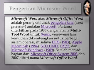    Microsoft Word atau Microsoft Office Word
    adalah perangkat lunak pengolah kata (word
    processor) andalan Microsoft. Pertama
    diterbitkan pada 1983 dengan nama Multi-
    Tool Word untuk Xenix, versi-versi lain
    kemudian dikembangkan untuk berbagai
    sistem operasi, misalnya DOS (1983), Apple
    Macintosh (1984), SCO UNIX, OS/2, dan
    Microsoft Windows (1989). Setelah menjadi
    bagian dari Microsoft Office System 2003 dan
    2007 diberi nama Microsoft Office Word.
 