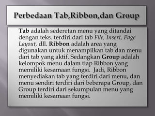    Tab adalah sederetan menu yang ditandai
    dengan teks. terdiri dari tab File, Insert, Page
    Layout, dll. Ribbon adalah area yang
    digunakan untuk menampilkan tab dan menu
    dari tab yang aktif. Sedangkan Group adalah
    kelompok menu dalam tiap Ribbon yang
    memiliki kesamaan fungsi. Jadi, Ribbon
    menyediakan tab yang terdiri dari menu, dan
    menu sendiri terdiri dari beberapa Group, dan
    Group terdiri dari sekumpulan menu yang
    memiliki kesamaan fungsi.
 