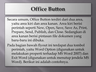 Secara umum, Office Button terdiri dari dua area,
   yaitu area kiri dan area kanan. Area kiri berisi
   perintah seperti New, Open, Save, Save As, Print,
   Prepare, Send, Publish, dan Close. Sedangkan di
   area kanan berisi pintasan file dokumen yang
   baru-baru ini dibuka.
Pada bagian bawah flyout ini terdapat dua tombol
   perintah, yaitu Word Option (digunakan untuk
   melakukan properti terhadap MS Word 2007) dan
   Exit Word (digunakan untuk menutup jendela MS
   Word). Berikut ini adalah contohnya.
 