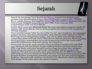    Banyak ide dan konsep Word diambil dari Bravos, pengolah kata berbasis grafik
    pertama yang dikembangkan di Xerox Palo Alto Research Center (PARC). Pencipta
    Bravo, Charles Simonyi, meninggalkan Xerox PARC dan pindah ke Microsoft pada 1981.
    Simonyi juga menggaet Richard Brodie dari PARC. Pada 1 Februari 1983,
    pengembangan Multi-Tool Word dimulai.
   Setelah diberi nama baru Microsoft Word, Microsoft menerbitkan program ini pada 25
    Oktober 1983 untuk IBM PC. Saat itu dunia pengolah kata dikuasai oleh WordPerfect
    dan juga WordStar.
   Word memiliki konsep "What You See Is What You Get", atau WYSIWYG, dan merupakan
    program pertama yang dapat menampilkan cetak tebal dan cetak miring pada IBM PC.
    Word juga banyak menggunakan tetikus yang saat itu tidak lazim sehingga mereka
    menawarkan paket Word-with-Mouse. Word processor berbasis DOS lain, seperti WordStar
    dan WordPerfect, menampilkan hanya teks dengan kode markup dan warna untuk
    menandai pemformatan cetak tebal, miring, dan sebagainya.
   Word untuk Macintosh, meski memiliki banyak perbedaan tampilan dari versi DOS-
    nya, diprogram oleh Ken Shapiro dengan sedikit perbedaan dari kode sumber versi
    DOS, yang ditulis untuk layar tampilan resolusi tinggi dan printer laser, meskipun
    belum ada produk seperti itu yang beredar untuk publik. Setelah LisaWrite dan
    MacWrite, Microsoft pun mencoba untuk menambahkan fitur WYSIWYG ke dalam
    paket program Word for Macintosh. Setelah Word for Macintosh dirilis pada tahun 1985,
    program tersebut mendapatkan perhatian yang cukup luas dari masyarakat pengguna
    komputer. Microsoft tidak membuat versi Word 2.0 for Macintosh, untuk menyamakan
    versi dengan Word untuk sistem atau platform lainnya.
 