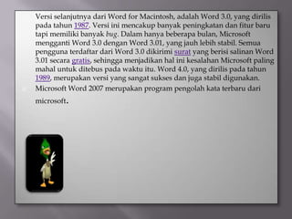    Versi selanjutnya dari Word for Macintosh, adalah Word 3.0, yang dirilis
    pada tahun 1987. Versi ini mencakup banyak peningkatan dan fitur baru
    tapi memiliki banyak bug. Dalam hanya beberapa bulan, Microsoft
    mengganti Word 3.0 dengan Word 3.01, yang jauh lebih stabil. Semua
    pengguna terdaftar dari Word 3.0 dikirimi surat yang berisi salinan Word
    3.01 secara gratis, sehingga menjadikan hal ini kesalahan Microsoft paling
    mahal untuk ditebus pada waktu itu. Word 4.0, yang dirilis pada tahun
    1989, merupakan versi yang sangat sukses dan juga stabil digunakan.
   Microsoft Word 2007 merupakan program pengolah kata terbaru dari
    microsoft.
 