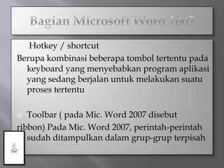   Hotkey / shortcut
Berupa kombinasi beberapa tombol tertentu pada
  keyboard yang menyebabkan program aplikasi
  yang sedang berjalan untuk melakukan suatu
  proses tertentu

  Toolbar ( pada Mic. Word 2007 disebut
ribbon) Pada Mic. Word 2007, perintah-perintah
   sudah ditampulkan dalam grup-grup terpisah
 