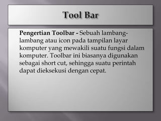    Pengertian Toolbar - Sebuah lambang-
    lambang atau icon pada tampilan layar
    komputer yang mewakili suatu fungsi dalam
    komputer. Toolbar ini biasanya digunakan
    sebagai short cut, sehingga suatu perintah
    dapat dieksekusi dengan cepat.
 